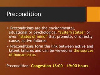 Precondition
• Preconditions are the environmental,
situational or psychological “system states” or
even “states of mind” that promote, or directly
cause, active failures.
• Preconditions form the link between active and
latent failures and can be viewed as the sources
of human error.
Precondition: Congestion 18:00 – 19:00 hours
 