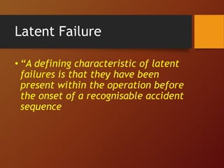 Latent Failure
• “A defining characteristic of latent
failures is that they have been
present within the operation before
the onset of a recognisable accident
sequence
 
