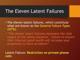 The Eleven Latent Failures
• The eleven latent failures, which constitute
what are known as the General Failure Types
(GFTs).
• “The eleven latent failures represent the vital
organs of the safety equation – failure to ensure
their inherent good health will increase your
propensity to have accidents”.
Latent Failure: Restriction on private phone
calls
 