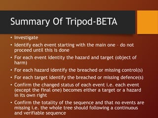 Summary Of Tripod-BETA
• Investigate
• Identify each event starting with the main one – do not
proceed until this is done
• For each event identity the hazard and target (object of
harm)
• For each hazard identify the breached or missing control(s)
• For each target identify the breached or missing defence(s)
• Confirm the changed status of each event i.e. each event
(except the final one) becomes either a target or a hazard
in its own right
• Confirm the totality of the sequence and that no events are
missing i.e. the whole tree should following a continuous
and verifiable sequence
 