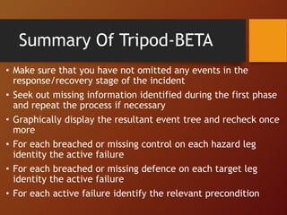 • Make sure that you have not omitted any events in the
response/recovery stage of the incident
• Seek out missing information identified during the first phase
and repeat the process if necessary
• Graphically display the resultant event tree and recheck once
more
• For each breached or missing control on each hazard leg
identity the active failure
• For each breached or missing defence on each target leg
identity the active failure
• For each active failure identify the relevant precondition
Summary Of Tripod-BETA
 