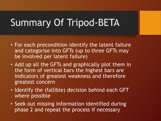 • For each precondition identify the latent failure
and categorise into GFTs (up to three GFTs may
be involved per latent failure)
• Add up all the GFTs and graphically plot them in
the form of vertical bars–the highest bars are
indicators of greatest weakness and therefore
greatest concern
• Identify the (fallible) decision behind each GFT
where possible
• Seek out missing information identified during
phase 2 and repeat the process if necessary
Summary Of Tripod-BETA
 