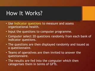 How It Works?
• Use Indicator questions to measure and assess
organizational health.
• Input the questions to computer programme.
• Computer select 20 questions randomly from each bank of
indicator questions.
• The questions are then displayed randomly and issued as
a questionnaire.
• Teams of operatives are then invited to answer the
questionnaire.
• The results are fed into the computer which then
categorises them in terms of GFTs.
 