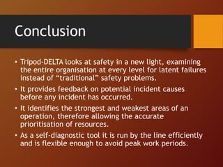 Conclusion
• Tripod-DELTA looks at safety in a new light, examining
the entire organisation at every level for latent failures
instead of “traditional” safety problems.
• It provides feedback on potential incident causes
before any incident has occurred.
• It identifies the strongest and weakest areas of an
operation, therefore allowing the accurate
prioritisation of resources.
• As a self-diagnostic tool it is run by the line efficiently
and is flexible enough to avoid peak work periods.
 
