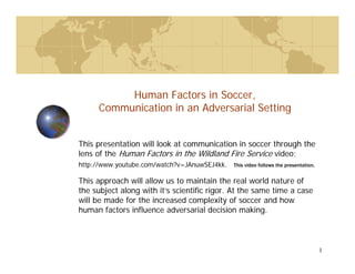 1
Human Factors in Soccer,
Communication in an Adversarial Setting
This presentation will look at communication in soccer through the
lens of the Human Factors in the Wildland Fire Service video;
http://www.youtube.com/watch?v=JAnuwSEJ4kk. This video follows the presentation.
This approach will allow us to maintain the real world nature of
the subject along with it’s scientific rigor. At the same time a case
will be made for the increased complexity of soccer and how
human factors influence adversarial decision making.
 