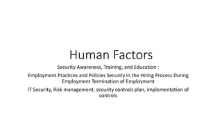 Human Factors
Security Awareness, Training, and Education :
Employment Practices and Policies Security in the Hiring Process During
Employment Termination of Employment
IT Security, Risk management, security controls plan, implementation of
controls
 