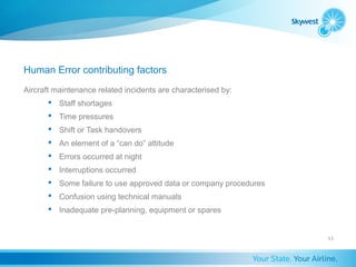 Human Error contributing factors
Aircraft maintenance related incidents are characterised by:
        Staff shortages
        Time pressures
        Shift or Task handovers
        An element of a “can do” attitude
        Errors occurred at night
        Interruptions occurred
        Some failure to use approved data or company procedures
        Confusion using technical manuals
        Inadequate pre-planning, equipment or spares


                                                                   11
 