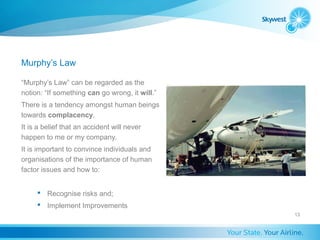 Murphy’s Law

“Murphy’s Law” can be regarded as the
notion: “If something can go wrong, it will.”
There is a tendency amongst human beings
towards complacency.
It is a belief that an accident will never
happen to me or my company.
It is important to convince individuals and
organisations of the importance of human
factor issues and how to:


      Recognise risks and;
      Implement Improvements
                                                13
 