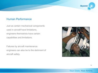 Human Performance

Just as certain mechanical components
used in aircraft have limitations,
engineers themselves have certain
capabilities and limitations.



Failures by aircraft maintenance
engineers can also be to the detriment of
aircraft safety.




                                            14
 