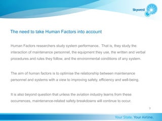 The need to take Human Factors into account


Human Factors researchers study system performance. That is, they study the
interaction of maintenance personnel, the equipment they use, the written and verbal
procedures and rules they follow, and the environmental conditions of any system.



The aim of human factors is to optimise the relationship between maintenance
personnel and systems with a view to improving safety, efficiency and well-being.



It is also beyond question that unless the aviation industry learns from these
occurrences, maintenance-related safety breakdowns will continue to occur.
                                                                                       3
 