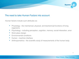 The need to take Human Factors into account

Human factors include such attributes as:

      Physiology - the mechanical, physical, and biochemical functions of living
       organisms
      Psychology - including perception, cognition, memory, social interaction, error
      Work place design
      Environmental conditions
      Human - machine interface
      Anthropometrics - the scientific study of measurements of the human body




                                                                                         4
 