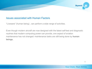 Issues associated with Human Factors

“Liveware” (human being) , can perform a wide range of activities.


Even though modern aircraft are now designed with the latest self-test and diagnostic
routines that modern computing power can provide, one aspect of aviation
maintenance has not changed: maintenance tasks are still being done by human
beings.




                                                                                        6
 