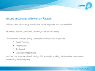 Issues associated with Human Factors

With modern technology, aircraft are becoming more and more reliable.


However, it is not possible to re-design the human being.


To overcome humans being unreliable it is important to provide:
        Good Training;
        Procedures;
        Tools and;
        Duplicate Inspections.
And we can improve aircraft design. For example, making it impossible to reconnect
something the wrong way.
                                                                                     7
 