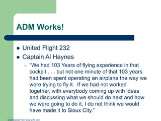 ADM Works!



United Flight 232
Captain Al Haynes
–

“We had 103 Years of flying experience in that
cockpit . . . but not one minute of that 103 years
had been spent operating an airplane the way we
were trying to fly it. If we had not worked
together, with everybody coming up with ideas
and discussing what we should do next and how
we were going to do it, I do not think we would
have made it to Sioux City.”

Downloaded from www.avhf.com

 