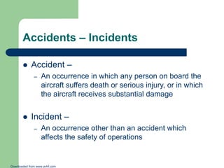 Accidents – Incidents


Accident –
–



An occurrence in which any person on board the
aircraft suffers death or serious injury, or in which
the aircraft receives substantial damage

Incident –
–

An occurrence other than an accident which
affects the safety of operations

Downloaded from www.avhf.com

 