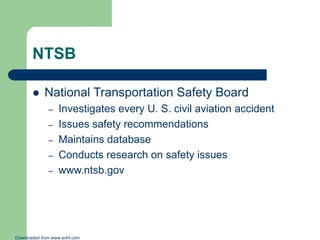 NTSB


National Transportation Safety Board
–
–
–
–
–

Investigates every U. S. civil aviation accident
Issues safety recommendations
Maintains database
Conducts research on safety issues
www.ntsb.gov

Downloaded from www.avhf.com

 