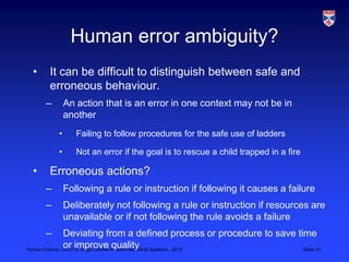 Human error ambiguity?
 •    It can be difficult to distinguish between safe and
      erroneous behaviour.
     –       An action that is an error in one context may not be in
             another
         •      Failing to follow procedures for the safe use of ladders

         •      Not an error if the goal is to rescue a child trapped in a fire

 •    Erroneous actions?
     –       Following a rule or instruction if following it causes a failure
     –       Deliberately not following a rule or instruction if resources are
             unavailable or if not following the rule avoids a failure
     –          Deviating from a defined process or procedure to save time
                or improve quality
Human Failure, LSCITS, EngD course in Socio-technical Systems,, 2012    Slide 10
 