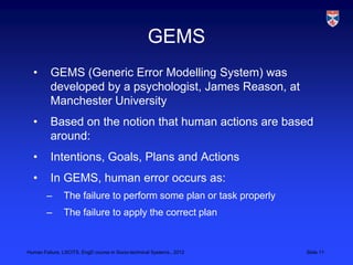 GEMS
  •       GEMS (Generic Error Modelling System) was
          developed by a psychologist, James Reason, at
          Manchester University
  •       Based on the notion that human actions are based
          around:
  •       Intentions, Goals, Plans and Actions
  •       In GEMS, human error occurs as:
        –      The failure to perform some plan or task properly
        –      The failure to apply the correct plan


Human Failure, LSCITS, EngD course in Socio-technical Systems,, 2012   Slide 11
 