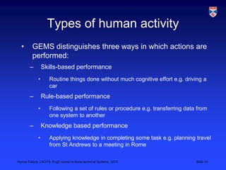 Types of human activity
  •       GEMS distinguishes three ways in which actions are
          performed:
        –         Skills-based performance
              •      Routine things done without much cognitive effort e.g. driving a
                     car
        –         Rule-based performance
              •      Following a set of rules or procedure e.g. transferring data from
                     one system to another
        –         Knowledge based performance
              •      Applying knowledge in completing some task e.g. planning travel
                     from St Andrews to a meeting in Rome

Human Failure, LSCITS, EngD course in Socio-technical Systems,, 2012             Slide 12
 
