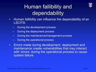 Human fallibility and
                            dependability
  •       Human fallibility can influence the dependability of an
          LSCITS:
        –      During the development process
        –      During the deployment process
        –      During the maintenance/management process
        –      During the operational process
  •       Errors made during development, deployment and
          maintenance create vulnerabilities that may interact
          with „errors‟ during the operational process to cause
          system failure


Human Failure, LSCITS, EngD course in Socio-technical Systems,, 2012   Slide 17
 