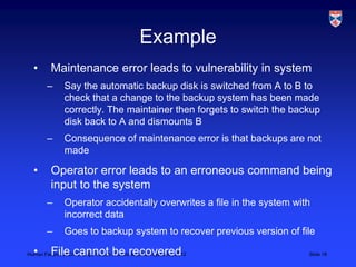 Example
  •       Maintenance error leads to vulnerability in system
        –      Say the automatic backup disk is switched from A to B to
               check that a change to the backup system has been made
               correctly. The maintainer then forgets to switch the backup
               disk back to A and dismounts B
        –      Consequence of maintenance error is that backups are not
               made

  •       Operator error leads to an erroneous command being
          input to the system
        –      Operator accidentally overwrites a file in the system with
               incorrect data
        –      Goes to backup system to recover previous version of file

  •       File cannot be recovered
Human Failure, LSCITS, EngD course in Socio-technical Systems,, 2012    Slide 18
 