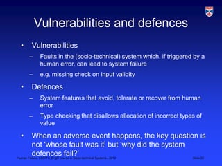 Vulnerabilities and defences
 •    Vulnerabilities
     –    Faults in the (socio-technical) system which, if triggered by a
          human error, can lead to system failure
     –    e.g. missing check on input validity

 •    Defences
     –    System features that avoid, tolerate or recover from human
          error
     –    Type checking that disallows allocation of incorrect types of
          value

 •       When an adverse event happens, the key question is
         not „whose fault was it‟ but „why did the system
         defences fail?‟
Human Failure, LSCITS, EngD course in Socio-technical Systems,, 2012 Slide 20
 