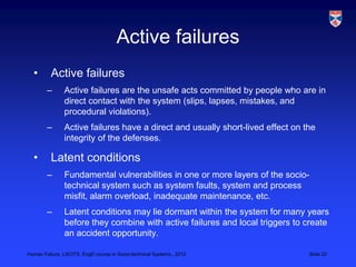 Active failures
  •       Active failures
        –      Active failures are the unsafe acts committed by people who are in
               direct contact with the system (slips, lapses, mistakes, and
               procedural violations).
        –      Active failures have a direct and usually short-lived effect on the
               integrity of the defenses.

  •       Latent conditions
        –      Fundamental vulnerabilities in one or more layers of the socio-
               technical system such as system faults, system and process
               misfit, alarm overload, inadequate maintenance, etc.
        –      Latent conditions may lie dormant within the system for many years
               before they combine with active failures and local triggers to create
               an accident opportunity.

Human Failure, LSCITS, EngD course in Socio-technical Systems,, 2012            Slide 22
 