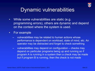 Dynamic vulnerabilities
  •       While some vulnerabilities are static (e.g.
          programming errors), others are dynamic and depend
          on the context where the system is used.
  •       For example
        –      vulnerabilities may be related to human actions whose
               performance is dependent on workload, state of mind, etc. An
               operator may be distracted and forget to check something
        –      vulnerabilities may depend on configuration – checks may
               depend on particular programs being up and running so if
               program A is running in a system then a check may be made
               but if program B is running, then the check is not made


Human Failure, LSCITS, EngD course in Socio-technical Systems,, 2012   Slide 24
 