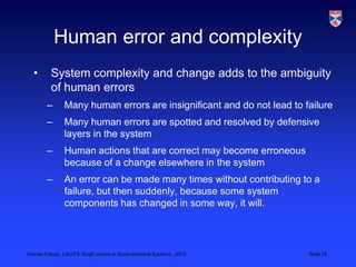 Human error and complexity
  •       System complexity and change adds to the ambiguity
          of human errors
        –      Many human errors are insignificant and do not lead to failure
        –      Many human errors are spotted and resolved by defensive
               layers in the system
        –      Human actions that are correct may become erroneous
               because of a change elsewhere in the system
        –      An error can be made many times without contributing to a
               failure, but then suddenly, because some system
               components has changed in some way, it will.




Human Failure, LSCITS, EngD course in Socio-technical Systems,, 2012   Slide 25
 