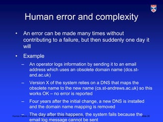 Human error and complexity
  •       An error can be made many times without
          contributing to a failure, but then suddenly one day it
          will
  •       Example
        –      An operator logs information by sending it to an email
               address which uses an obsolete domain name (dcs.st-
               and.ac.uk)
        –      Version X of the system relies on a DNS that maps the
               obsolete name to the new name (cs.st-andrews.ac.uk) so this
               works OK – no error is reported
        –      Four years after the initial change, a new DNS is installed
               and the domain name mapping is removed
        –      The day after this happens, the system fails because the 26
Human Failure, LSCITS, EngD course in Socio-technical Systems,, 2012   Slide
               email log message cannot be sent
 