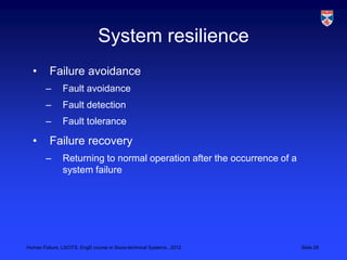 System resilience
  •       Failure avoidance
        –      Fault avoidance
        –      Fault detection
        –      Fault tolerance

  •       Failure recovery
        –      Returning to normal operation after the occurrence of a
               system failure




Human Failure, LSCITS, EngD course in Socio-technical Systems,, 2012     Slide 28
 
