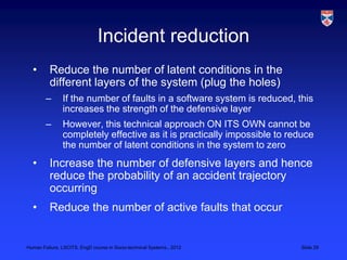 Incident reduction
  •       Reduce the number of latent conditions in the
          different layers of the system (plug the holes)
        –      If the number of faults in a software system is reduced, this
               increases the strength of the defensive layer
        –      However, this technical approach ON ITS OWN cannot be
               completely effective as it is practically impossible to reduce
               the number of latent conditions in the system to zero
  •       Increase the number of defensive layers and hence
          reduce the probability of an accident trajectory
          occurring
  •       Reduce the number of active faults that occur


Human Failure, LSCITS, EngD course in Socio-technical Systems,, 2012     Slide 29
 