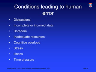 Conditions leading to human
                      error
  •       Distractions
  •       Incomplete or incorrect data
  •       Boredom
  •       Inadequate resources
  •       Cognitive overload
  •       Stress
  •       Illness
  •       Time pressure

Human Failure, LSCITS, EngD course in Socio-technical Systems,, 2012   Slide 30
 