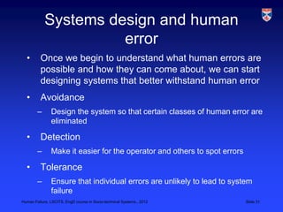Systems design and human
                      error
  •       Once we begin to understand what human errors are
          possible and how they can come about, we can start
          designing systems that better withstand human error
  •       Avoidance
        –      Design the system so that certain classes of human error are
               eliminated

  •       Detection
        –      Make it easier for the operator and others to spot errors

  •       Tolerance
        –      Ensure that individual errors are unlikely to lead to system
               failure
Human Failure, LSCITS, EngD course in Socio-technical Systems,, 2012       Slide 31
 