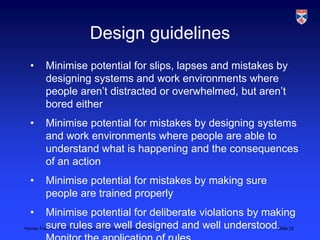 Design guidelines
 •    Minimise potential for slips, lapses and mistakes by
      designing systems and work environments where
      people aren‟t distracted or overwhelmed, but aren‟t
      bored either
 •    Minimise potential for mistakes by designing systems
      and work environments where people are able to
      understand what is happening and the consequences
      of an action
 •    Minimise potential for mistakes by making sure
      people are trained properly
 •       Minimise potential for deliberate violations by making
Human Failure, LSCITS, EngD course in Socio-technicaldesigned and well understood.
         sure rules are well Systems,, 2012                                      Slide 32
 