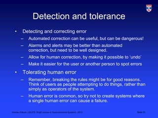 Detection and tolerance
  •       Detecting and correcting error
        –      Automated correction can be useful, but can be dangerous!
        –      Alarms and alerts may be better than automated
               correction, but need to be well designed.
        –      Allow for human correction, by making it possible to „undo‟
        –      Make it easier for the user or another person to spot errors
  •       Tolerating human error
        –      Remember, breaking the rules might be for good reasons.
               Think of users as people attempting to do things, rather than
               simply as operators of the system.
        –      Human error is common, so try not to create systems where
               a single human error can cause a failure.

Human Failure, LSCITS, EngD course in Socio-technical Systems,, 2012    Slide 33
 