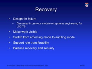 Recovery
  •       Design for failure
        –      Discussed in previous module on systems engineering for
               LSCITS

  •       Make work visible
  •       Switch from enforcing mode to auditing mode
  •       Support role transferability
  •       Balance recovery and security




Human Failure, LSCITS, EngD course in Socio-technical Systems,, 2012   Slide 34
 