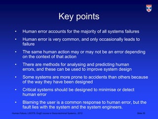 Key points
  •       Human error accounts for the majority of all systems failures
  •       Human error is very common, and only occasionally leads to
          failure
  •       The same human action may or may not be an error depending
          on the context of that action
  •       There are methods for analysing and predicting human
          errors, and these can be used to improve system design
  •       Some systems are more prone to accidents than others because
          of the way they have been designed
  •       Critical systems should be designed to minimise or detect
          human error
  •       Blaming the user is a common response to human error, but the
          fault lies with the system and the system engineers.
Human Failure, LSCITS, EngD course in Socio-technical Systems,, 2012   Slide 35
 