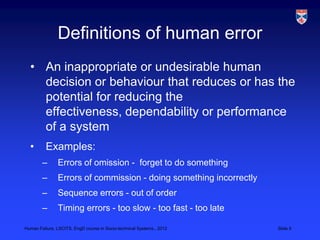 Definitions of human error
  • An inappropriate or undesirable human
    decision or behaviour that reduces or has the
    potential for reducing the
    effectiveness, dependability or performance
    of a system
  •       Examples:
        –      Errors of omission - forget to do something
        –      Errors of commission - doing something incorrectly
        –      Sequence errors - out of order
        –      Timing errors - too slow - too fast - too late

Human Failure, LSCITS, EngD course in Socio-technical Systems,, 2012   Slide 5
 