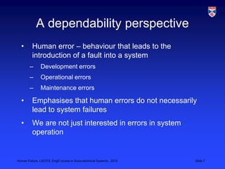 A dependability perspective
  •       Human error – behaviour that leads to the
          introduction of a fault into a system
        –      Development errors
        –      Operational errors
        –      Maintenance errors

  •       Emphasises that human errors do not necessarily
          lead to system failures
  •       We are not just interested in errors in system
          operation


Human Failure, LSCITS, EngD course in Socio-technical Systems,, 2012   Slide 7
 