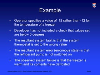 Example
  •       Operator specifies a value of 12 rather than -12 for
          the temperature of a freezer
  •       Developer has not included a check that values set
          are below 0 degrees
  •       The resultant system fault is that the system
          thermostat is set to the wrong value
  •       The resultant system error (erroneous state) is that
          the refrigerant pump is not switched on
  •       The observed system failure is that the freezer is
          warm and its contents have defrosted
Human Failure, LSCITS, EngD course in Socio-technical Systems,, 2012   Slide 8
 
