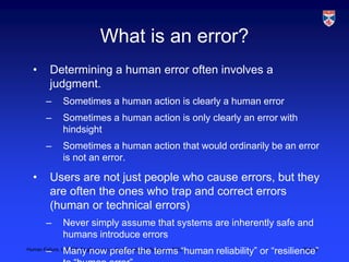 What is an error?
  •       Determining a human error often involves a
          judgment.
        –      Sometimes a human action is clearly a human error
        –      Sometimes a human action is only clearly an error with
               hindsight
        –      Sometimes a human action that would ordinarily be an error
               is not an error.

  •       Users are not just people who cause errors, but they
          are often the ones who trap and correct errors
          (human or technical errors)
        –      Never simply assume that systems are inherently safe and
               humans introduce errors
        –      Many now prefer the terms “human reliability” or “resilience”
Human Failure, LSCITS, EngD course in Socio-technical Systems,, 2012     Slide 9
 
