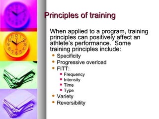 Principles of trainingPrinciples of training
When applied to a program, trainingWhen applied to a program, training
principles can positively affect anprinciples can positively affect an
athlete’s performance. Someathlete’s performance. Some
training principles include:training principles include:
 SpecificitySpecificity
 Progressive overloadProgressive overload
 FITT:FITT:
 FrequencyFrequency
 IntensityIntensity
 TimeTime
 TypeType
 VarietyVariety
 ReversibilityReversibility
 