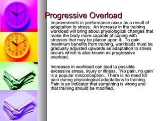 Progressive OverloadProgressive Overload
Improvements in performance occur as a result ofImprovements in performance occur as a result of
adaptation to stress. An increase in the trainingadaptation to stress. An increase in the training
workload will bring about physiological changes thatworkload will bring about physiological changes that
make the body more capable of coping withmake the body more capable of coping with
stresses that may be placed upon it. To gainstresses that may be placed upon it. To gain
maximum benefits from training, workloads must bemaximum benefits from training, workloads must be
gradually adjusted upwards as adaptation to stressgradually adjusted upwards as adaptation to stress
occurs which is also known as progressiveoccurs which is also known as progressive
overload.overload.
Increases in workload can lead to possibleIncreases in workload can lead to possible
excessive stress, injury or illness. ‘No pain, no gain’excessive stress, injury or illness. ‘No pain, no gain’
is a popular misconception. There is no need foris a popular misconception. There is no need for
pain during physiological adaptations to training.pain during physiological adaptations to training.
Pain is an indicator that something is wrong andPain is an indicator that something is wrong and
that training should be modified.that training should be modified.
 
