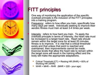 FITT principlesFITT principles
One way of monitoring the application of the specificOne way of monitoring the application of the specific
overload principle is the inclusion of the FITT principlesoverload principle is the inclusion of the FITT principles
into a training program.into a training program.
 FrequencyFrequency: refers to how often you train, specifically how: refers to how often you train, specifically how
many days per week. Individuals seeking to improve theirmany days per week. Individuals seeking to improve their
aerobic fitness must train at least 3-4 times per week.aerobic fitness must train at least 3-4 times per week.
 IntensityIntensity: refers to how hard you train. To apply the: refers to how hard you train. To apply the
overload principle in terms of intensity, the heart rate mustoverload principle in terms of intensity, the heart rate must
be increased to a target heart rate. Heart rate shouldbe increased to a target heart rate. Heart rate should
remain within the target zone for at least 20 minutesremain within the target zone for at least 20 minutes
fitness is to improve. It is vital that a critical thresholdfitness is to improve. It is vital that a critical threshold
exists and that unless that point is reached andexists and that unless that point is reached and
maintained, then improvements cannot be made.maintained, then improvements cannot be made.
Exercise levels that allow the heart rate to remain withinExercise levels that allow the heart rate to remain within
the target zone will result in the training effect and thethe target zone will result in the training effect and the
body will make the appropriate adaptations.body will make the appropriate adaptations.
 Critical Threshold (CT) = Resting HR (RHR) + 60% ofCritical Threshold (CT) = Resting HR (RHR) + 60% of
Working HR (WHR)Working HR (WHR)
 WHR = MHR – RHRWHR = MHR – RHR (MHR = 220 - your age)(MHR = 220 - your age)
 
