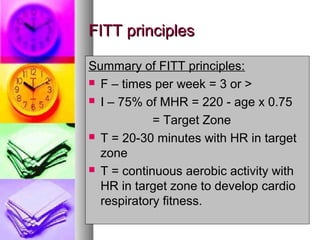 FITT principlesFITT principles
Summary of FITT principles:
 F – times per week = 3 or >
 I – 75% of MHR = 220 - age x 0.75
= Target Zone
 T = 20-30 minutes with HR in target
zone
 T = continuous aerobic activity with
HR in target zone to develop cardio
respiratory fitness.
 