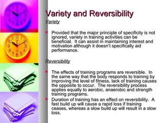 Variety and ReversibilityVariety and Reversibility
VarietyVariety
 Provided that the major principle of specificity is notProvided that the major principle of specificity is not
ignored, variety in training activities can beignored, variety in training activities can be
beneficial. It can assist in maintaining interest andbeneficial. It can assist in maintaining interest and
motivation although it doesn’t specifically aidmotivation although it doesn’t specifically aid
performance.performance.
ReversibilityReversibility
 The effects of training programs are reversible. InThe effects of training programs are reversible. In
the same way that the body responds to training bythe same way that the body responds to training by
improving the level of fitness, lack of training causesimproving the level of fitness, lack of training causes
the opposite to occur. The reversibility processthe opposite to occur. The reversibility process
applies equally to aerobic, anaerobic and strengthapplies equally to aerobic, anaerobic and strength
training programs.training programs.
 Duration of training has an effect on reversibility. ADuration of training has an effect on reversibility. A
fast build up will cause a rapid loss if trainingfast build up will cause a rapid loss if training
ceases, whereas a slow build up will result in a slowceases, whereas a slow build up will result in a slow
loss.loss.
 