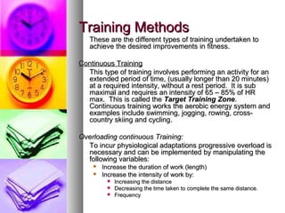 Training MethodsTraining Methods
These are the different types of training undertaken toThese are the different types of training undertaken to
achieve the desired improvements in fitness.achieve the desired improvements in fitness.
Continuous TrainingContinuous Training
This type of training involves performing an activity for anThis type of training involves performing an activity for an
extended period of time, (usually longer than 20 minutes)extended period of time, (usually longer than 20 minutes)
at a required intensity, without a rest period. It is subat a required intensity, without a rest period. It is sub
maximal and requires an intensity of 65 – 85% of HRmaximal and requires an intensity of 65 – 85% of HR
max. This is called themax. This is called the Target Training ZoneTarget Training Zone..
Continuous training works the aerobic energy system andContinuous training works the aerobic energy system and
examples include swimming, jogging, rowing, cross-examples include swimming, jogging, rowing, cross-
country skiing and cycling.country skiing and cycling.
Overloading continuous Training:Overloading continuous Training:
To incur physiological adaptations progressive overload isTo incur physiological adaptations progressive overload is
necessary and can be implemented by manipulating thenecessary and can be implemented by manipulating the
following variables:following variables:
 Increase the duration of work (length)Increase the duration of work (length)
 Increase the intensity of work by:Increase the intensity of work by:
 Increasing the distanceIncreasing the distance
 Decreasing the time taken to complete the same distance.Decreasing the time taken to complete the same distance.
 FrequencyFrequency
 