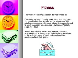 FitnessFitness
The World Health Organisation defines fitness as:The World Health Organisation defines fitness as:
The ability to carry out daily tasks (work and play) withThe ability to carry out daily tasks (work and play) with
vigour and alertness, without undue fatigue and withvigour and alertness, without undue fatigue and with
ample reserve energy, to enjoy leisure time pursuits andample reserve energy, to enjoy leisure time pursuits and
to meet unforseen emergencies. (Williams, P (et al),to meet unforseen emergencies. (Williams, P (et al),
page 76, 1999)page 76, 1999)
Health refers to the absence of disease or illnessHealth refers to the absence of disease or illness
whereas physical fitness is an individual matter relatedwhereas physical fitness is an individual matter related
to the specific needs of each individual and theto the specific needs of each individual and the
requirements of their sport.requirements of their sport.
 