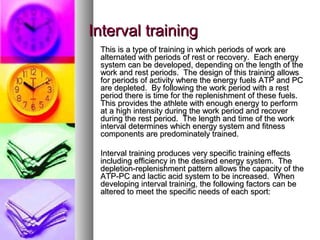 Interval trainingInterval training
This is a type of training in which periods of work areThis is a type of training in which periods of work are
alternated with periods of rest or recovery. Each energyalternated with periods of rest or recovery. Each energy
system can be developed, depending on the length of thesystem can be developed, depending on the length of the
work and rest periods. The design of this training allowswork and rest periods. The design of this training allows
for periods of activity where the energy fuels ATP and PCfor periods of activity where the energy fuels ATP and PC
are depleted. By following the work period with a restare depleted. By following the work period with a rest
period there is time for the replenishment of these fuels.period there is time for the replenishment of these fuels.
This provides the athlete with enough energy to performThis provides the athlete with enough energy to perform
at a high intensity during the work period and recoverat a high intensity during the work period and recover
during the rest period. The length and time of the workduring the rest period. The length and time of the work
interval determines which energy system and fitnessinterval determines which energy system and fitness
components are predominately trained.components are predominately trained.
Interval training produces very specific training effectsInterval training produces very specific training effects
including efficiency in the desired energy system. Theincluding efficiency in the desired energy system. The
depletion-replenishment pattern allows the capacity of thedepletion-replenishment pattern allows the capacity of the
ATP-PC and lactic acid system to be increased. WhenATP-PC and lactic acid system to be increased. When
developing interval training, the following factors can bedeveloping interval training, the following factors can be
altered to meet the specific needs of each sport:altered to meet the specific needs of each sport:
 